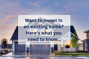 Want to invest in an existing home? Here’s what you need to know…